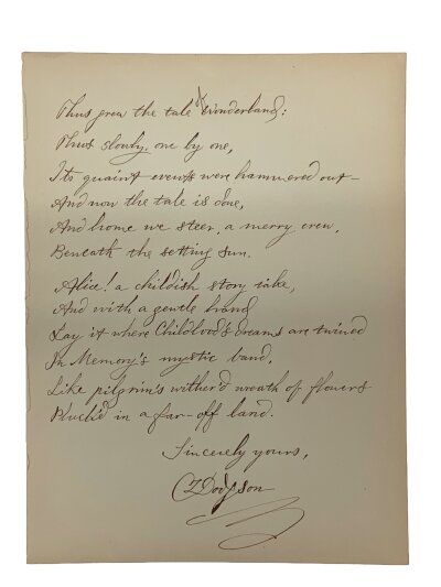 A Single sheet poem signed C L Dodgson, (Charles Lutwidge, 'Lewis Carroll', 1832-1898)

Thus grew the tale of Wonderland: Thus slowly, one by one, Its quaint events were hammered out – And now the tale is done, And home we steer, a merry crew, Beneath the setting sun.
Alice! a childish story take, And with a gentle hand Lay it where Childhood’s dreams are twined In Memory’s mystic band, Like pilgrim’s wither’d wreath of flowers Pluck’d in a far-off land.

concluding stanza of "All in the Golden Afternoon," the prefatory poem for Lewis Carroll's Alice’s Adventures in Wonderland